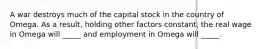 A war destroys much of the capital stock in the country of Omega. As a result, holding other factors constant, the real wage in Omega will _____ and employment in Omega will _____.