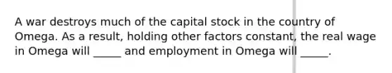 A war destroys much of the capital stock in the country of Omega. As a result, holding other factors constant, the real wage in Omega will _____ and employment in Omega will _____.