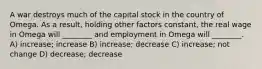 A war destroys much of the capital stock in the country of Omega. As a result, holding other factors constant, the real wage in Omega will ________ and employment in Omega will ________. A) increase; increase B) increase; decrease C) increase; not change D) decrease; decrease