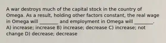 A war destroys much of the capital stock in the country of Omega. As a result, holding other factors constant, the real wage in Omega will ________ and employment in Omega will ________. A) increase; increase B) increase; decrease C) increase; not change D) decrease; decrease