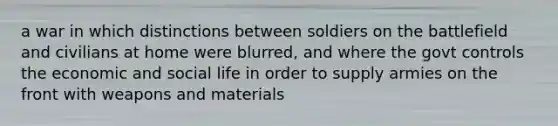 a war in which distinctions between soldiers on the battlefield and civilians at home were blurred, and where the govt controls the economic and social life in order to supply armies on the front with weapons and materials