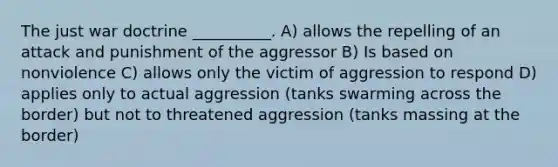 The just war doctrine __________. A) allows the repelling of an attack and punishment of the aggressor B) Is based on nonviolence C) allows only the victim of aggression to respond D) applies only to actual aggression (tanks swarming across the border) but not to threatened aggression (tanks massing at the border)