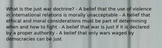 What is the just war doctrine? - A belief that the use of violence in international relations is morally unacceptable - A belief that ethical and moral considerations must be part of determining when and how to fight - A belief that war is just if it is declared by a proper authority - A belief that only wars waged by democracies can be just