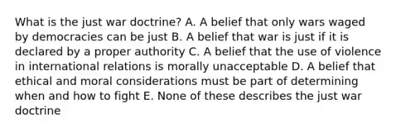 What is the just war doctrine? A. A belief that only wars waged by democracies can be just B. A belief that war is just if it is declared by a proper authority C. A belief that the use of violence in international relations is morally unacceptable D. A belief that ethical and moral considerations must be part of determining when and how to fight E. None of these describes the just war doctrine