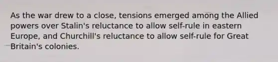 As the war drew to a close, tensions emerged among the Allied powers over Stalin's reluctance to allow self-rule in eastern Europe, and Churchill's reluctance to allow self-rule for Great Britain's colonies.