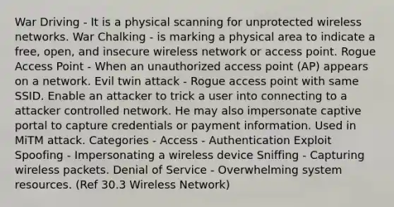 War Driving - It is a physical scanning for unprotected wireless networks. War Chalking - is marking a physical area to indicate a free, open, and insecure wireless network or access point. Rogue Access Point - When an unauthorized access point (AP) appears on a network. Evil twin attack - Rogue access point with same SSID. Enable an attacker to trick a user into connecting to a attacker controlled network. He may also impersonate captive portal to capture credentials or payment information. Used in MiTM attack. Categories - Access - Authentication Exploit Spoofing - Impersonating a wireless device Sniffing - Capturing wireless packets. Denial of Service - Overwhelming system resources. (Ref 30.3 Wireless Network)