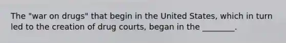 The "war on drugs" that begin in the United States, which in turn led to the creation of drug courts, began in the ________.