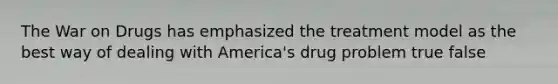 The War on Drugs has emphasized the treatment model as the best way of dealing with America's drug problem true false