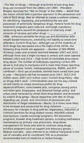 --The War on Drugs ---Although enactment of anti-drug laws, drug use increased from the 1960s until 1980 ---President Reagan launched the "War on Drugs" in the 1980s ----Belief that the nation should take a punitive approach to the possession and sale of illicit drugs. Was an attempt to create a uniform scheme for identifying, regulating, and prohibiting the use and possession of potentially dangerous drugs. Federal funds for drug treatment programs were reduced, and tough mandatory sentencing were passed for possession of relatively small amounts of cocaine and other drugs ---_____ ____ _____ ____ of 1986 - enhances penalties for drug use and distribution with weight-based minimums, extending civil liability to small-time offenders -Current Drug Use --Although use of the majority of illicit drugs has decreased since the highs of the 1970s, the following drug trends are apparent: ---Number of DEA MDMA (Ecstasy) cases and arrested declined between 2007 and 2014, although there was a slight increase in arrests and cases opened between 2012 and 2014 ---High levels of controlled prescription drug abuse. The number of individuals reporting current CPD abuse is 2nd only to marijuana and is more than those reporting abuse of cocaine, heroin, methamphetamine, MDMA, and PCP combined ---Illicit use of anabolic steroids have varied from year to year ---Marijuana use has increased since 2007. 2013 19.8 million users; 2007 14.5 million users -Current Drug Policy --War on Drugs didn't work - criminalization was not the way instead served mainly to create enormous profits for drug dealers/traffickers, overcrowded jails, corruption among police and other govt. Employees, and distorted foreign policy, and urban areas harassed by street-level drug dealers and terrorized by violent drug gangs --Racial disparities with War on Drugs regarding use, arrest, and convictions of possession and distribution of illegal substances --Blacks 13.4 times more likely to be arrested and prosecuted for drug violations --_____ _____- Advocacy for changes in drug policies: legalization, reduction of criminal sanctions for drug-related crimes; HIV/AIDS-related interventions: needle exchange programs, HIV prevention programs; broader drug treatment options, including methadone maintenance by primary care physicians; drug abuse management for those who wish to continue using drugs; ancillary programs such as support and advocacy groups --Medical cannabis - (also referred to as medical marijuana) is the use of cannabis and its constituent THC as a physician-recommended form of medicine or herbal therapy