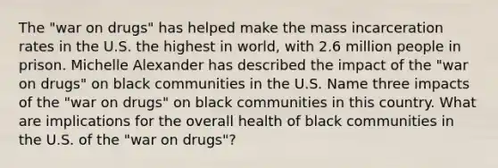 The "war on drugs" has helped make the mass incarceration rates in the U.S. the highest in world, with 2.6 million people in prison. Michelle Alexander has described the impact of the "war on drugs" on black communities in the U.S. Name three impacts of the "war on drugs" on black communities in this country. What are implications for the overall health of black communities in the U.S. of the "war on drugs"?