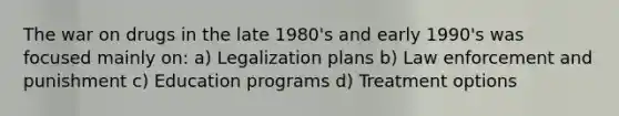 The war on drugs in the late 1980's and early 1990's was focused mainly on: a) Legalization plans b) Law enforcement and punishment c) Education programs d) Treatment options