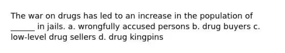 The war on drugs has led to an increase in the population of ______ in jails. a. wrongfully accused persons b. drug buyers c. low-level drug sellers d. drug kingpins