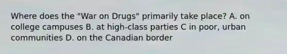 Where does the "War on Drugs" primarily take place? A. on college campuses B. at high-class parties C in poor, urban communities D. on the Canadian border