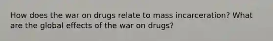 How does the war on drugs relate to mass incarceration? What are the global effects of the war on drugs?