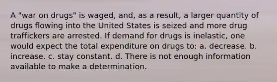 A "war on drugs" is waged, and, as a result, a larger quantity of drugs flowing into the United States is seized and more drug traffickers are arrested. If demand for drugs is inelastic, one would expect the total expenditure on drugs to: a. decrease. b. increase. c. stay constant. d. There is not enough information available to make a determination.