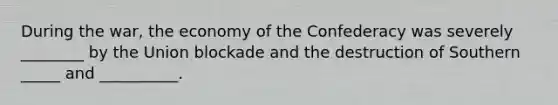 During the war, the economy of the Confederacy was severely ________ by the Union blockade and the destruction of Southern _____ and __________.