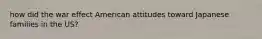 how did the war effect American attitudes toward Japanese families in the US?