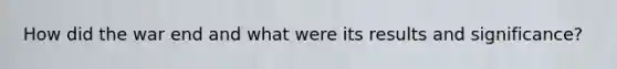 How did the war end and what were its results and significance?