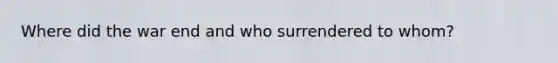 Where did the war end and who surrendered to whom?