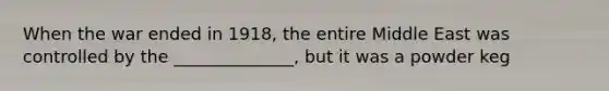 When the war ended in 1918, the entire Middle East was controlled by the ______________, but it was a powder keg