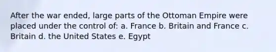 After the war ended, large parts of the Ottoman Empire were placed under the control of: a. France b. Britain and France c. Britain d. the United States e. Egypt