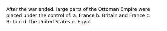 After the war ended. large parts of the Ottoman Empire were placed under the control of: a. France b. Britain and France c. Britain d. the United States e. Egypt