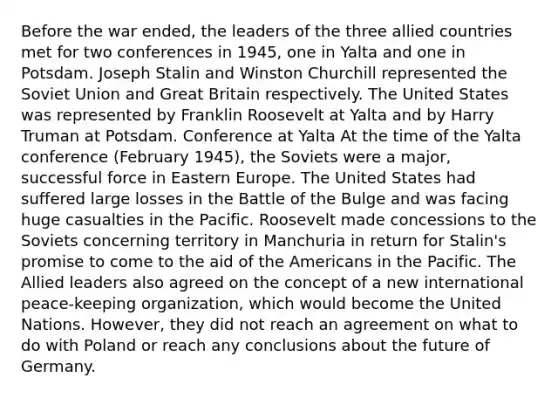 Before the war ended, the leaders of the three allied countries met for two conferences in 1945, one in Yalta and one in Potsdam. Joseph Stalin and Winston Churchill represented the Soviet Union and Great Britain respectively. The United States was represented by Franklin Roosevelt at Yalta and by Harry Truman at Potsdam. Conference at Yalta At the time of the Yalta conference (February 1945), the Soviets were a major, successful force in Eastern Europe. The United States had suffered large losses in the Battle of the Bulge and was facing huge casualties in the Pacific. Roosevelt made concessions to the Soviets concerning territory in Manchuria in return for Stalin's promise to come to the aid of the Americans in the Pacific. The Allied leaders also agreed on the concept of a new international peace-keeping organization, which would become the United Nations. However, they did not reach an agreement on what to do with Poland or reach any conclusions about the future of Germany.