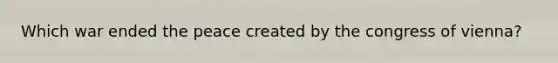 Which war ended the peace created by the congress of vienna?