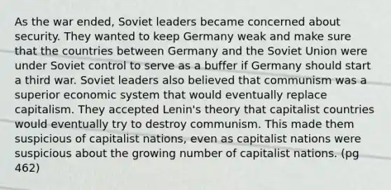 As the war ended, Soviet leaders became concerned about security. They wanted to keep Germany weak and make sure that the countries between Germany and the Soviet Union were under Soviet control to serve as a buffer if Germany should start a third war. Soviet leaders also believed that communism was a superior economic system that would eventually replace capitalism. They accepted Lenin's theory that capitalist countries would eventually try to destroy communism. This made them suspicious of capitalist nations, even as capitalist nations were suspicious about the growing number of capitalist nations. (pg 462)