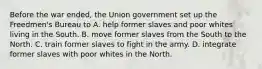 Before the war ended, the Union government set up the Freedmen's Bureau to A. help former slaves and poor whites living in the South. B. move former slaves from the South to the North. C. train former slaves to fight in the army. D. integrate former slaves with poor whites in the North.