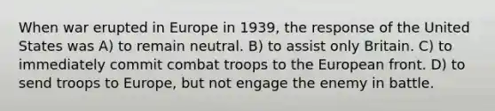 When war erupted in Europe in 1939, the response of the United States was A) to remain neutral. B) to assist only Britain. C) to immediately commit combat troops to the European front. D) to send troops to Europe, but not engage the enemy in battle.