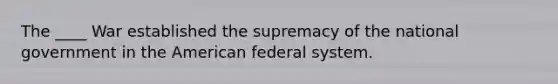 The ____ War established the supremacy of the national government in the American federal system.