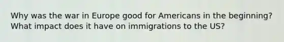 Why was the war in Europe good for Americans in the beginning? What impact does it have on immigrations to the US?