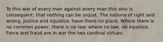 To this war of every man against every man this also is consequent: that nothing can be unjust. The notions of right and wrong, justice and injustice, have there no place. Where there is no common power, there is no law: where no law, no injustice. Force and fraud are in war the two cardinal virtues.