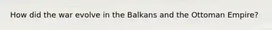 How did the war evolve in the Balkans and the Ottoman Empire?