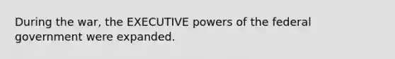 During the war, the EXECUTIVE powers of the federal government were expanded.