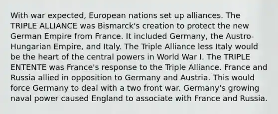 With war expected, European nations set up alliances. The TRIPLE ALLIANCE was Bismarck's creation to protect the new German Empire from France. It included Germany, the Austro-Hungarian Empire, and Italy. The Triple Alliance less Italy would be the heart of the central powers in World War I. The TRIPLE ENTENTE was France's response to the Triple Alliance. France and Russia allied in opposition to Germany and Austria. This would force Germany to deal with a two front war. Germany's growing naval power caused England to associate with France and Russia.