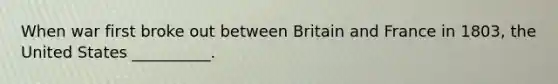 When war first broke out between Britain and France in 1803, the United States __________.