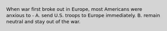 When war first broke out in Europe, most Americans were anxious to - A. send U.S. troops to Europe immediately. B. remain neutral and stay out of the war.