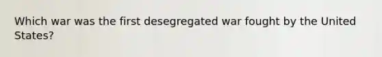 Which war was the first desegregated war fought by the United States?