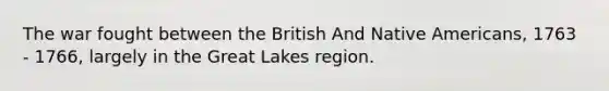 The war fought between the British And Native Americans, 1763 - 1766, largely in the Great Lakes region.