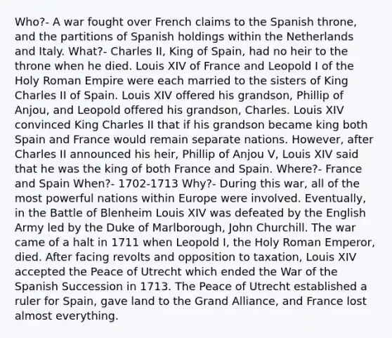 Who?- A war fought over French claims to the Spanish throne, and the partitions of Spanish holdings within the Netherlands and Italy. What?- Charles II, King of Spain, had no heir to the throne when he died. Louis XIV of France and Leopold I of the Holy Roman Empire were each married to the sisters of King Charles II of Spain. Louis XIV offered his grandson, Phillip of Anjou, and Leopold offered his grandson, Charles. Louis XIV convinced King Charles II that if his grandson became king both Spain and France would remain separate nations. However, after Charles II announced his heir, Phillip of Anjou V, Louis XIV said that he was the king of both France and Spain. Where?- France and Spain When?- 1702-1713 Why?- During this war, all of the most powerful nations within Europe were involved. Eventually, in the Battle of Blenheim Louis XIV was defeated by the English Army led by the Duke of Marlborough, John Churchill. The war came of a halt in 1711 when Leopold I, the Holy Roman Emperor, died. After facing revolts and opposition to taxation, Louis XIV accepted the Peace of Utrecht which ended the War of the Spanish Succession in 1713. The Peace of Utrecht established a ruler for Spain, gave land to the Grand Alliance, and France lost almost everything.