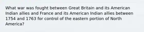 What war was fought between Great Britain and its American Indian allies and France and its American Indian allies between 1754 and 1763 for control of the eastern portion of North America?