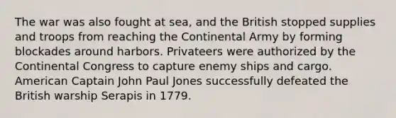 The war was also fought at sea, and the British stopped supplies and troops from reaching the Continental Army by forming blockades around harbors. Privateers were authorized by the Continental Congress to capture enemy ships and cargo. American Captain John Paul Jones successfully defeated the British warship Serapis in 1779.