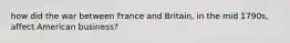 how did the war between France and Britain, in the mid 1790s, affect American business?