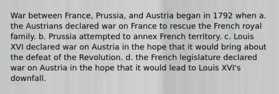 War between France, Prussia, and Austria began in 1792 when a. the Austrians declared war on France to rescue the French royal family. b. Prussia attempted to annex French territory. c. Louis XVI declared war on Austria in the hope that it would bring about the defeat of the Revolution. d. the French legislature declared war on Austria in the hope that it would lead to Louis XVI's downfall.