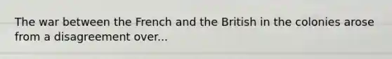 The war between the French and the British in the colonies arose from a disagreement over...