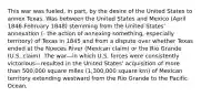 This war was fueled, in part, by the desire of the United States to annex Texas. Was between the United States and Mexico (April 1846-February 1848) stemming from the United States' annexation (- the action of annexing something, especially territory) of Texas in 1845 and from a dispute over whether Texas ended at the Nueces River (Mexican claim) or the Rio Grande (U.S. claim). The war—in which U.S. forces were consistently victorious—resulted in the United States' acquisition of more than 500,000 square miles (1,300,000 square km) of Mexican territory extending westward from the Rio Grande to the Pacific Ocean.