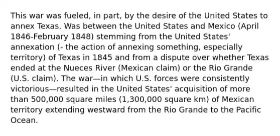 This war was fueled, in part, by the desire of the United States to annex Texas. Was between the United States and Mexico (April 1846-February 1848) stemming from the United States' annexation (- the action of annexing something, especially territory) of Texas in 1845 and from a dispute over whether Texas ended at the Nueces River (Mexican claim) or the Rio Grande (U.S. claim). The war—in which U.S. forces were consistently victorious—resulted in the United States' acquisition of more than 500,000 square miles (1,300,000 square km) of Mexican territory extending westward from the Rio Grande to the Pacific Ocean.