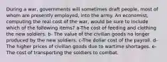 During a war, governments will sometimes draft people, most of whom are presently employed, into the army. An economist, computing the real cost of the war, would be sure to include which of the following items? a-The cost of feeding and clothing the new soldiers. b- The value of the civilian goods no longer produced by the new soldiers. c-The dollar cost of the payroll. d-The higher prices of civilian goods due to wartime shortages. e-The cost of transporting the soldiers to combat.